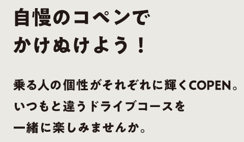 自慢のコペンでかけぬけよう！乗る人の個性がそれぞれに輝くコペン。いつもと違うドライブコースを一緒に楽しみませんか。