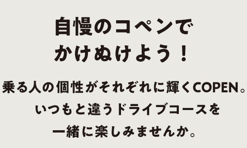 自慢のコペンでかけぬけよう！乗る人の個性がそれぞれに輝くコペン。いつもと違うドライブコースを一緒に楽しみませんか。